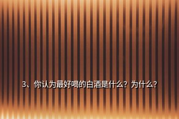 3、你认为最好喝的白酒是什么？为什么？