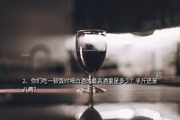 2、你们吃一顿饭时喝白酒的最高酒量是多少？半斤还是八两？