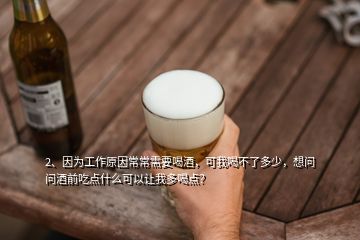 2、因为工作原因常常需要喝酒，可我喝不了多少，想问问酒前吃点什么可以让我多喝点？