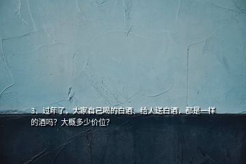 3、过年了，大家自己喝的白酒、给人送白酒，都是一样的酒吗？大概多少价位？