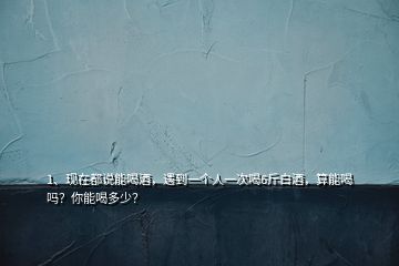 1、现在都说能喝酒，遇到一个人一次喝6斤白酒，算能喝吗？你能喝多少？