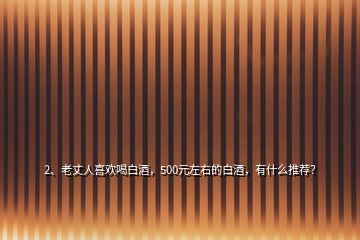 2、老丈人喜欢喝白酒，500元左右的白酒，有什么推荐？