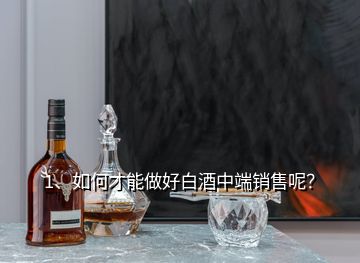 1、如何才能做好白酒中端销售呢？