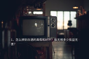 1、怎么辨别白酒的真假和好坏？每天喝多少有益无害？