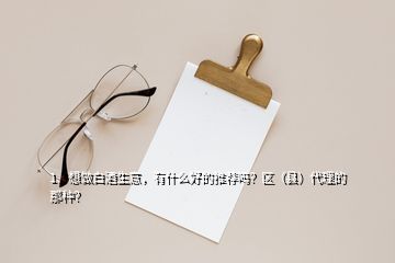 1、想做白酒生意，有什么好的推荐吗？区（县）代理的那种？