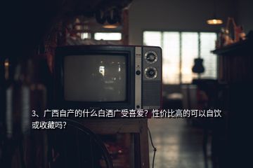 3、广西自产的什么白酒广受喜爱？性价比高的可以自饮或收藏吗？