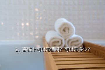 1、高铁上可以带酒吗？可以带多少？