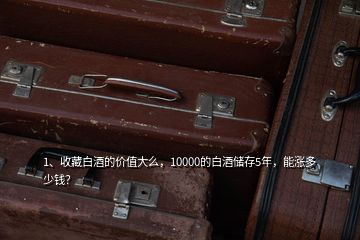 1、收藏白酒的价值大么，10000的白酒储存5年，能涨多少钱？