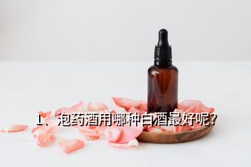 1、泡药酒用哪种白酒最好呢？