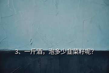 3、一斤酒，泡多少韭菜籽呢？