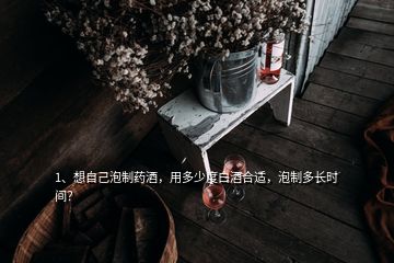 1、想自己泡制药酒，用多少度白酒合适，泡制多长时间？