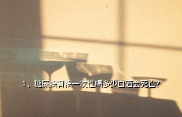 1、糖尿病肾病一次性喝多少白酒会死亡？