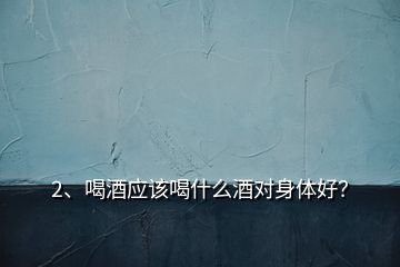 2、喝酒应该喝什么酒对身体好？