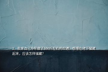 2、我家自己今年做了500斤左右的白酒，想埋在地下储藏起来，应该怎样储藏？