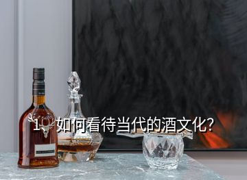 1、如何看待当代的酒文化？