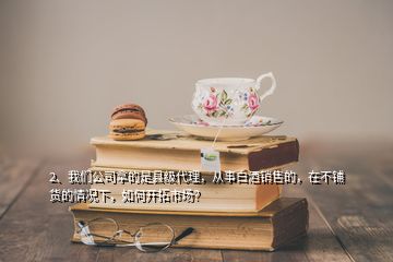 2、我们公司拿的是县级代理，从事白酒销售的，在不铺货的情况下，如何开拓市场？