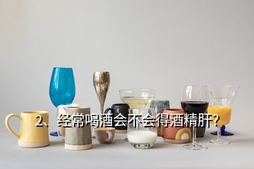 2、经常喝酒会不会得酒精肝？