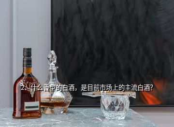 2、什么香型的白酒，是目前市场上的主流白酒？