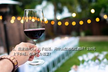 1、我是赣州人，儿子结婚，用什么白酒和红酒好？150元上下价格，在乡下办婚宴？