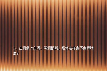 1、在酒桌上白酒、啤酒都喝，经常这样会不会胃吐血？