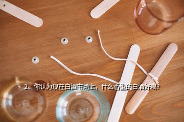 2、你认为现在白酒市场上，什么香型的白酒好喝？