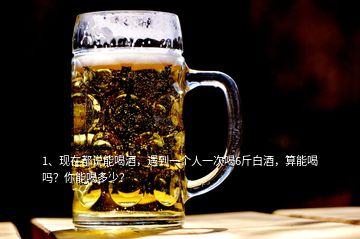 1、现在都说能喝酒，遇到一个人一次喝6斤白酒，算能喝吗？你能喝多少？