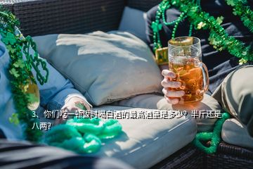 3、你们吃一顿饭时喝白酒的最高酒量是多少？半斤还是八两？