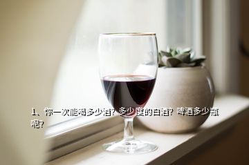 1、你一次能喝多少酒？多少度的白酒？啤酒多少瓶呢？