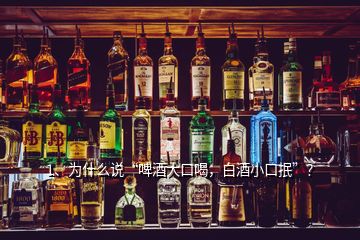 1、为什么说“啤酒大口喝，白酒小口抿”？