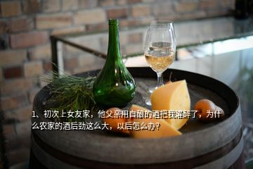 1、初次上女友家，他父亲用自酿的酒把我灌醉了，为什么农家的酒后劲这么大，以后怎么办？