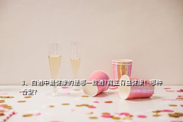 3、白酒中最健康的是哪一款酒?真正有益健康！哪种香型？