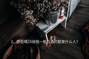 2、那些喝15块钱一瓶白酒的都是什么人？