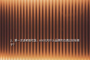 2、第一次请老板吃饭，600元内什么品牌的白酒比较有面子？