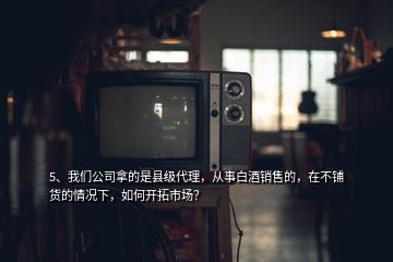 5、我们公司拿的是县级代理，从事白酒销售的，在不铺货的情况下，如何开拓市场？