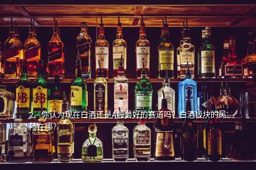 2、你认为现在白酒还是A股最好的赛道吗？白酒板块的风险在哪？