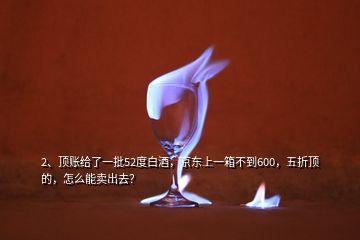 2、顶账给了一批52度白酒，京东上一箱不到600，五折顶的，怎么能卖出去？