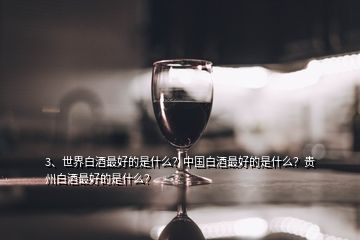 3、世界白酒最好的是什么？中国白酒最好的是什么？贵州白酒最好的是什么？