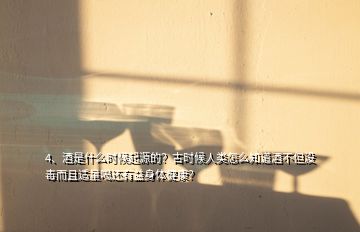 4、酒是什么时候起源的？古时候人类怎么知道酒不但没毒而且适量喝还有益身体健康？