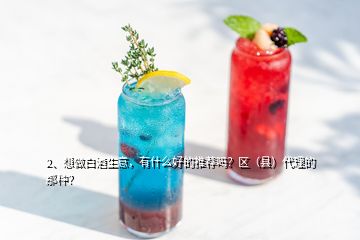 2、想做白酒生意，有什么好的推荐吗？区（县）代理的那种？