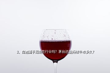 3、白酒属于周期性行业吗？茅台还能持续牛市多久？