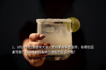 1、9月27日白酒板块大涨，贵州茅台早盘涨停，有哪些因素导致？现阶段如何看待白酒股的投资价值？