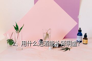 2、用什么泡酒能补肾阴虚？