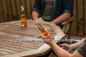 2、白酒和啤酒哪个更容易发胖？有什么科学依据？