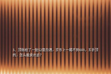 3、顶账给了一批52度白酒，京东上一箱不到600，五折顶的，怎么能卖出去？