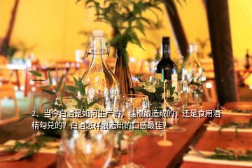 2、当今白酒是如何生产的，纯粮酿造成的，还是食用酒精勾兑的？白酒怎样酿造出的口感最佳？