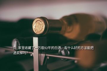 1、家里收藏了一万瓶92年的白酒，有什么好的方法能把酒卖掉吗？