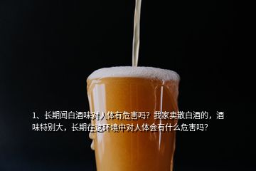 1、长期闻白酒味对人体有危害吗？我家卖散白酒的，酒味特别大，长期在这环境中对人体会有什么危害吗？