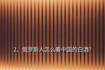 2、俄罗斯人怎么看中国的白酒？