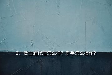 2、做白酒代理怎么样？新手怎么操作？