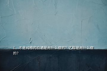 1、不是纯粮的白酒是用什么做的？乙醇是用什么做的？